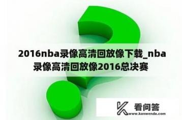  2016nba录像高清回放像下载_nba录像高清回放像2016总决赛