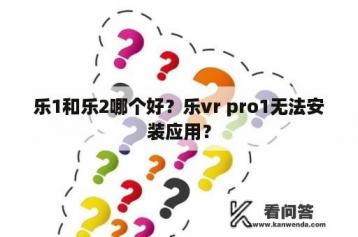 乐1和乐2哪个好？乐vr pro1无法安装应用？