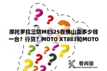 摩托罗拉三防ME525在佛山卖多少钱一台？行货？MOTO XT883和MOTO ME525+哪个好？