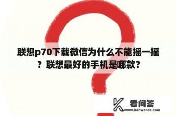 联想p70下载微信为什么不能摇一摇？联想最好的手机是哪款？