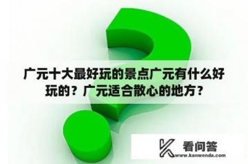 广元十大最好玩的景点广元有什么好玩的？广元适合散心的地方？