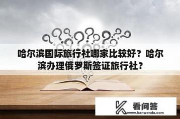 哈尔滨国际旅行社哪家比较好？哈尔滨办理俄罗斯签证旅行社？