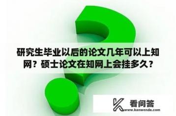 研究生毕业以后的论文几年可以上知网？硕士论文在知网上会挂多久？