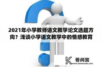 2021年小学教师语文教学论文选题方向？浅谈小学语文教学中的情感教育论文的任务书怎样写？