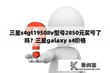 三星s4gt19508v型号2850元买亏了吗？三星galaxy s4价格