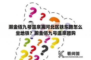 瀚金佰九号温泉离河北区铁东路怎么坐地铁？瀚金佰九号温泉团购