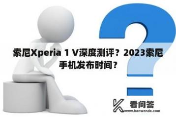 索尼Xperia 1 V深度测评？2023索尼手机发布时间？