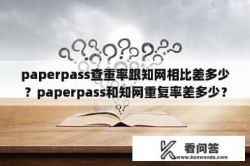 paperpass查重率跟知网相比差多少？paperpass和知网重复率差多少？