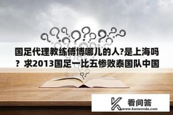 国足代理教练傅博哪儿的人?是上海吗？求2013国足一比五惨败泰国队中国对的首发名单？