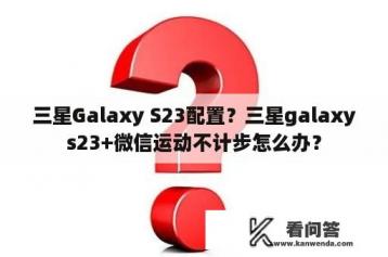 三星Galaxy S23配置？三星galaxys23+微信运动不计步怎么办？