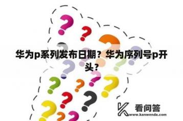 华为p系列发布日期？华为序列号p开头？