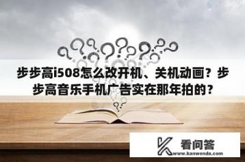 步步高i508怎么改开机、关机动画？步步高音乐手机广告实在那年拍的？