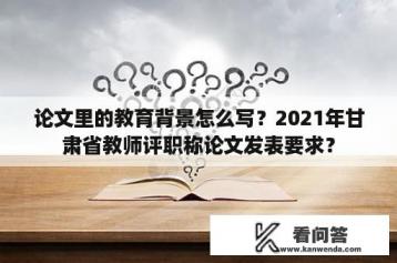 论文里的教育背景怎么写？2021年甘肃省教师评职称论文发表要求？