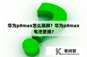 华为p8max怎么换屏？华为p8max电池更换？