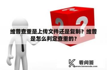 维普查重是上传文件还是复制？维普是怎么判定查重的？