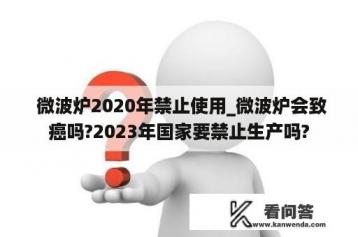  微波炉2020年禁止使用_微波炉会致癌吗?2023年国家要禁止生产吗?