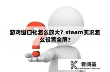 游戏窗口化怎么放大？steam实况怎么设置全屏？