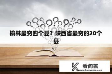 榆林最穷四个县？陕西省最穷的20个县