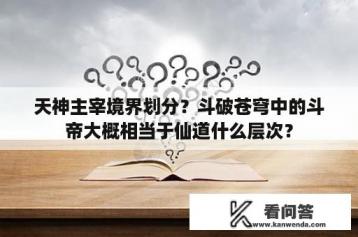 天神主宰境界划分？斗破苍穹中的斗帝大概相当于仙道什么层次？