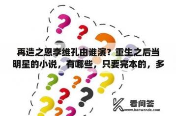 再造之恩李维孔由谁演？重生之后当明星的小说，有哪些，只要完本的，多多益善？