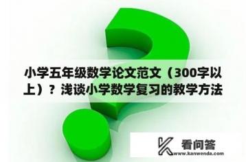 小学五年级数学论文范文（300字以上）？浅谈小学数学复习的教学方法论文？