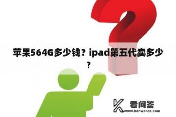 苹果564G多少钱？ipad第五代卖多少？