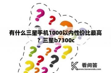 有什么三星手机1000以内性价比最高？三星b7300c