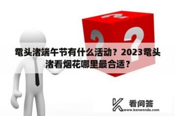 鼋头渚端午节有什么活动？2023鼋头渚看烟花哪里最合适？