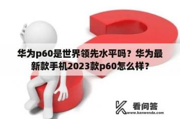 华为p60是世界领先水平吗？华为最新款手机2023款p60怎么样？