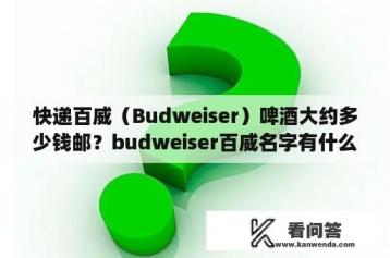 快递百威（Budweiser）啤酒大约多少钱邮？budweiser百威名字有什么寓意？