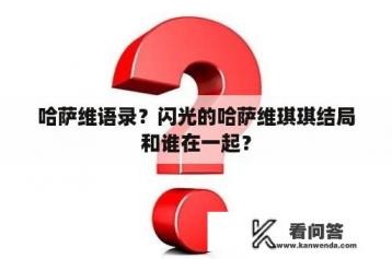 哈萨维语录？闪光的哈萨维琪琪结局和谁在一起？