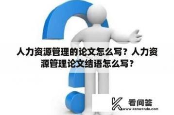 人力资源管理的论文怎么写？人力资源管理论文结语怎么写？