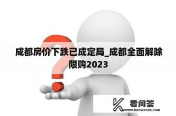  成都房价下跌已成定局_成都全面解除限购2023