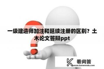 一级建造师加注和延续注册的区别？土木论文答辩ppt