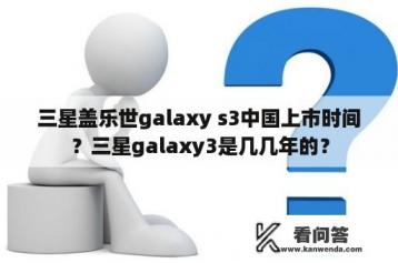 三星盖乐世galaxy s3中国上市时间？三星galaxy3是几几年的？