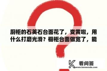 厨柜的石英石台面花了，变黄啦，用什么打磨光滑？橱柜台面做宽了，能改么？