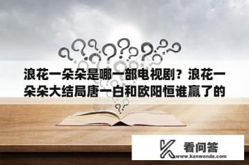 浪花一朵朵是哪一部电视剧？浪花一朵朵大结局唐一白和欧阳恒谁赢了的最新相关信息？