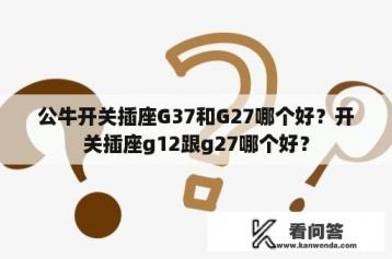 公牛开关插座G37和G27哪个好？开关插座g12跟g27哪个好？