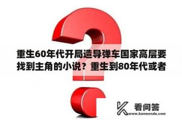 重生60年代开局造导弹车国家高层要找到主角的小说？重生到80年代或者90年代的小说有哪些?要后宫的那种？