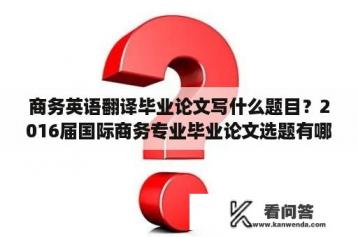 商务英语翻译毕业论文写什么题目？2016届国际商务专业毕业论文选题有哪些？