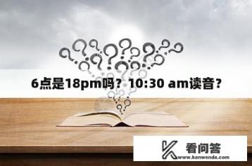 6点是18pm吗？10:30 am读音？