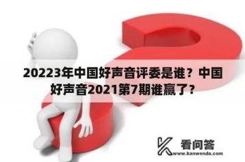 20223年中国好声音评委是谁？中国好声音2021第7期谁赢了？