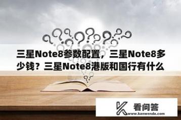 三星Note8参数配置，三星Note8多少钱？三星Note8港版和国行有什么区别？三星Note8港版多少钱？