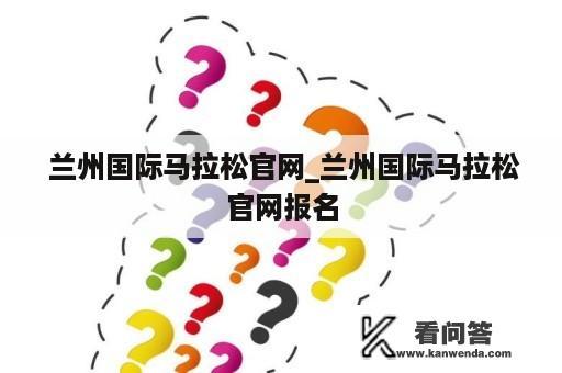  兰州国际马拉松官网_兰州国际马拉松官网报名