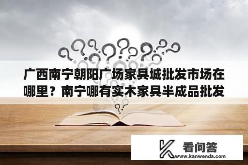 广西南宁朝阳广场家具城批发市场在哪里？南宁哪有实木家具半成品批发？