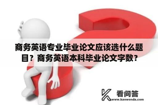 商务英语专业毕业论文应该选什么题目？商务英语本科毕业论文字数？