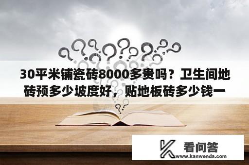 30平米铺瓷砖8000多贵吗？卫生间地砖预多少坡度好，贴地板砖多少钱一平方？