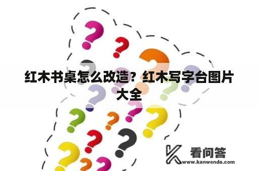 红木书桌怎么改造？红木写字台图片大全