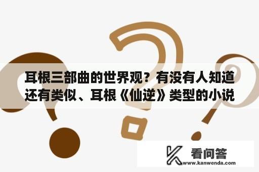 耳根三部曲的世界观？有没有人知道还有类似、耳根《仙逆》类型的小说？