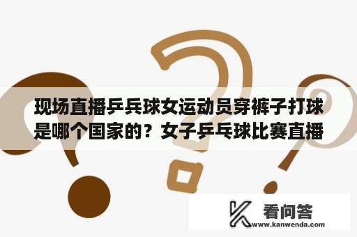 现场直播乒兵球女运动员穿裤子打球是哪个国家的？女子乒乓球比赛直播